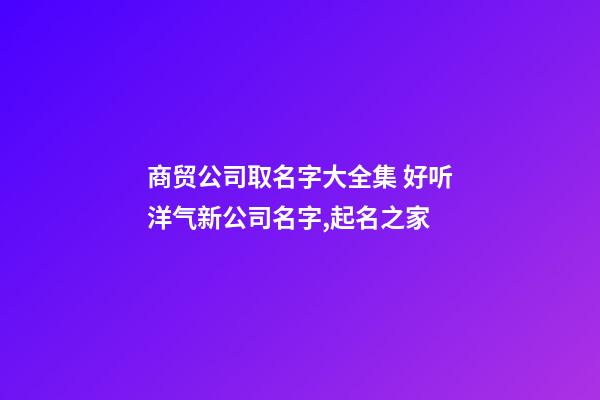 商贸公司取名字大全集 好听洋气新公司名字,起名之家-第1张-公司起名-玄机派